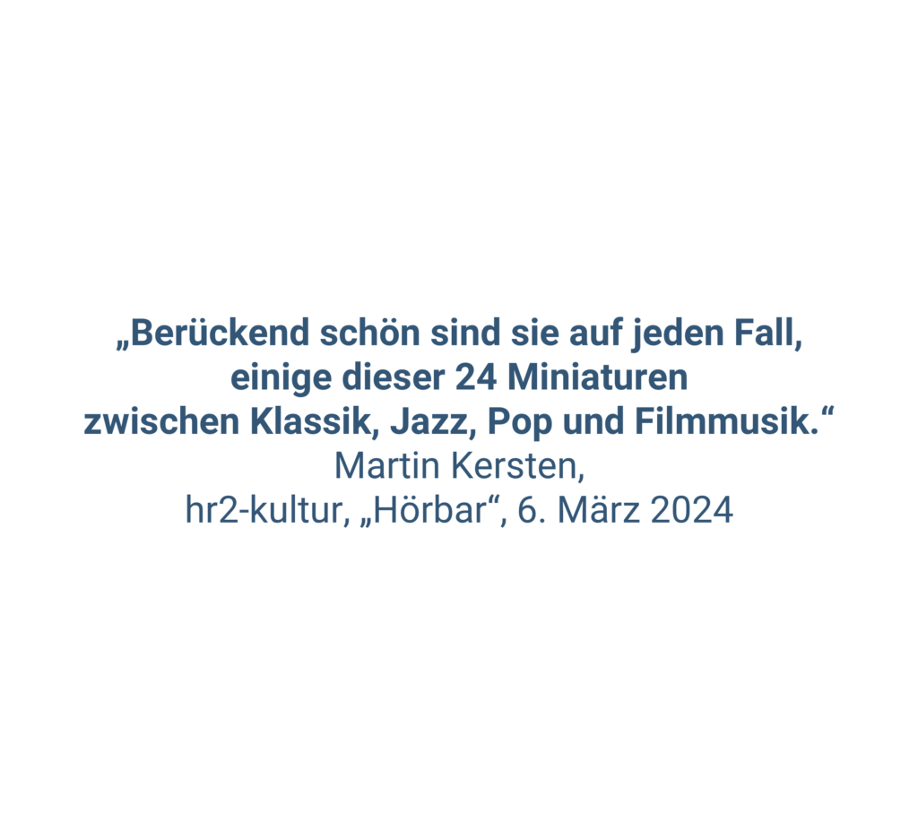 „Berückend schön sind sie auf jeden Fall, einige dieser 24 Miniaturen zwischen Klassik, Jazz, Pop und Filmmusik.“ Martin Kersten, hr2-kultur, „Hörbar“, 6. März 2024