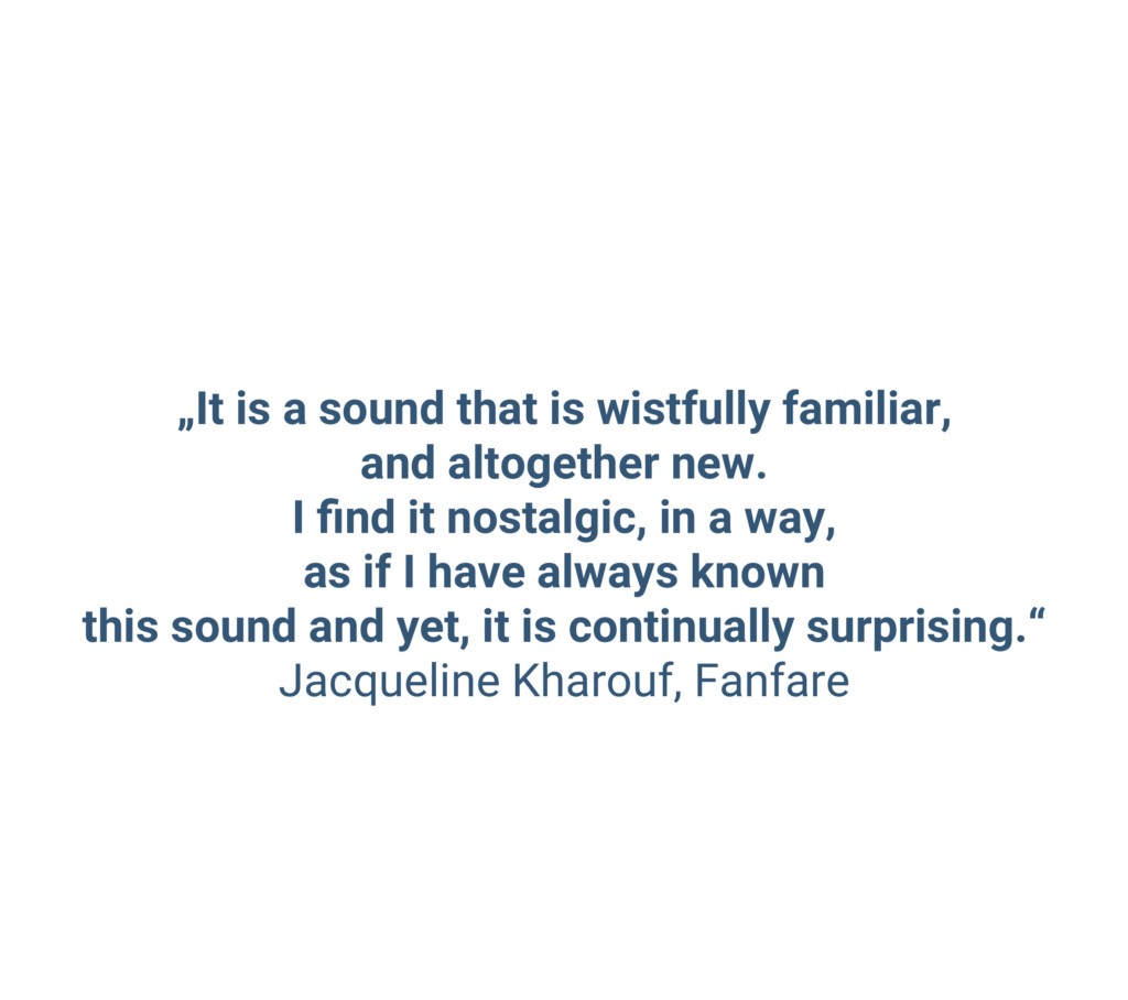 „It is a sound that is wistfully familiar, and altogether new. I find it nostalgic, in a way, as if I have always known this sound and yet, it is continually surprising.“ Jacqueline Kharouf, Fanfare